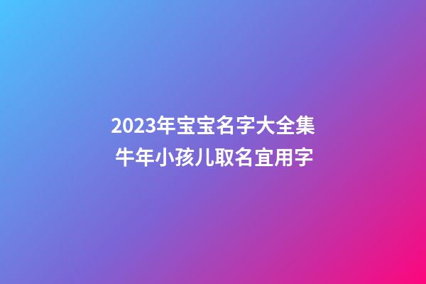 2023年宝宝名字大全集 牛年小孩儿取名宜用字